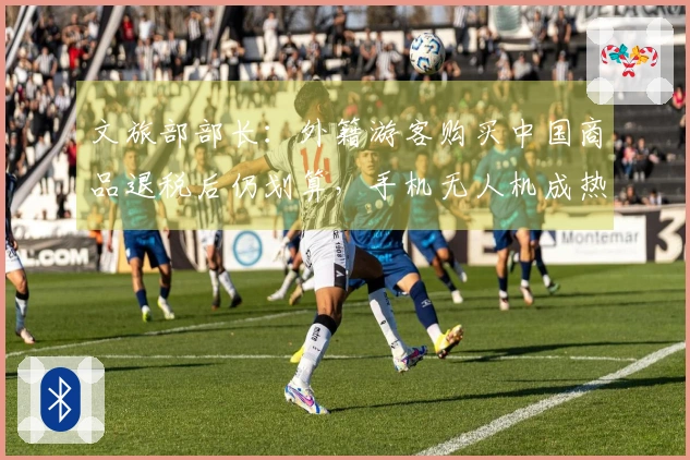 文旅部部长：外籍游客购买中国商品退税后仍划算，手机无人机成热门“特产”