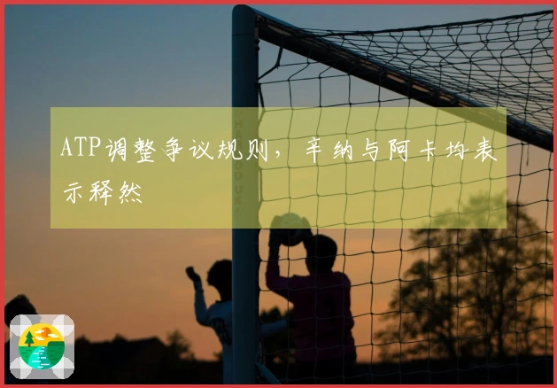 ATP调整争议规则，辛纳与阿卡均表示释然