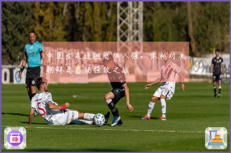 中国女足连胜晋级八强，末轮对决朝鲜是首场强敌之战