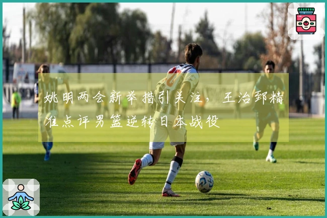 姚明两会新举措引关注，王治郅精准点评男篮逆转日本战役