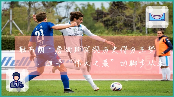 勒布朗·詹姆斯实现历史得分王梦想，追寻“伟大之最”的脚步从未停歇