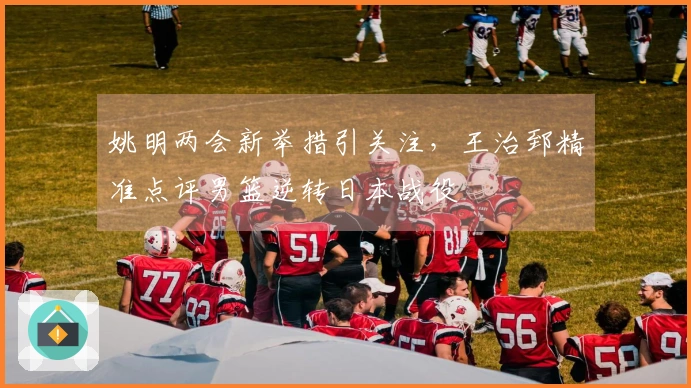 姚明两会新举措引关注，王治郅精准点评男篮逆转日本战役