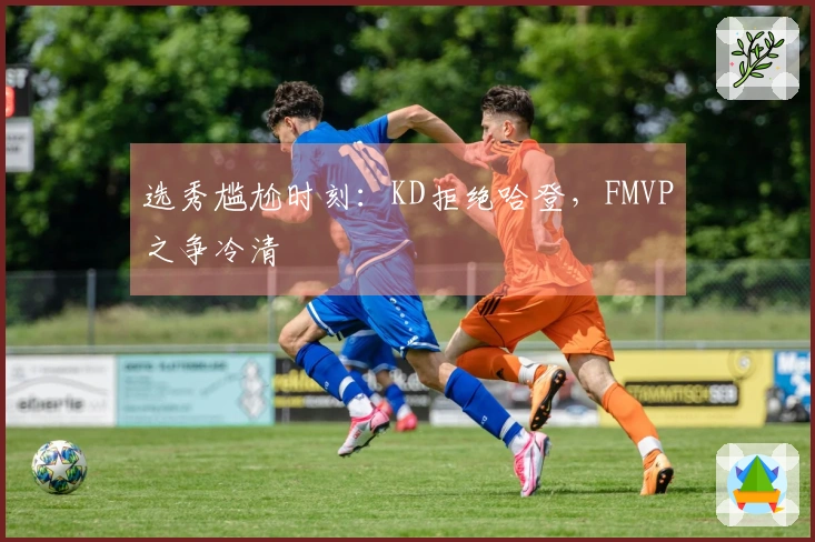 选秀尴尬时刻：KD拒绝哈登，FMVP之争冷清