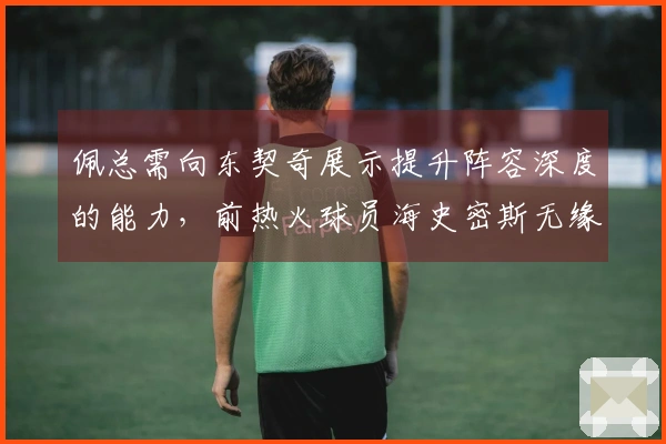 佩总需向东契奇展示提升阵容深度的能力，前热火球员海史密斯无缘。