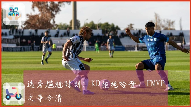 选秀尴尬时刻：KD拒绝哈登，FMVP之争冷清