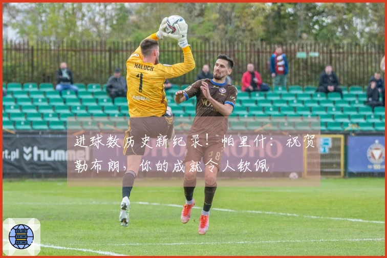 进球数历史新纪录！帕里什：祝贺勒布朗，你的成就令人钦佩