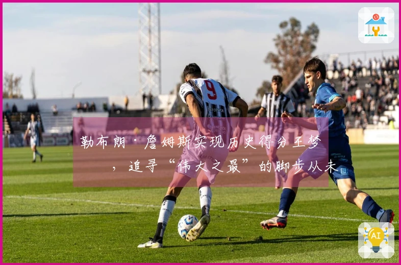 勒布朗·詹姆斯实现历史得分王梦想，追寻“伟大之最”的脚步从未停歇