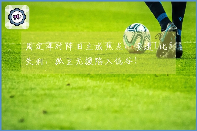 周定洋对阵旧主成焦点，惨遭1比5失利，孤立无援陷入低谷！