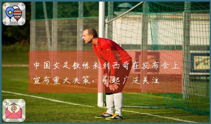 中国女足教练米利西奇在发布会上宣布重大决策，引起广泛关注