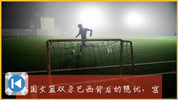 中国女篮双杀巴西背后的隐忧，宫鲁鸣需警觉