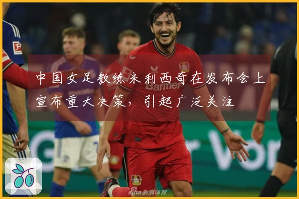 中国女足教练米利西奇在发布会上宣布重大决策，引起广泛关注