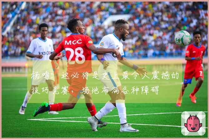 杨鸣：这必将是史上最令人震撼的技巧竞赛，场地布满各种障碍