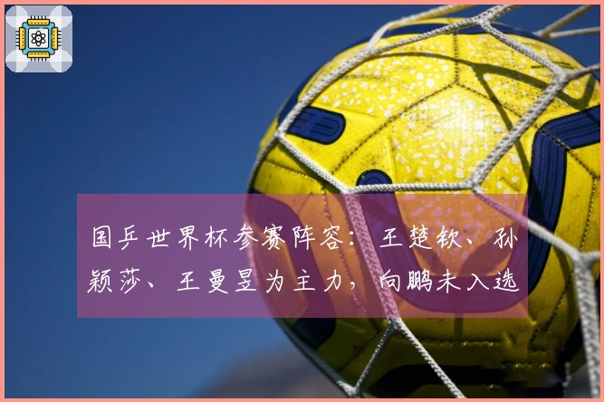 国乒世界杯参赛阵容：王楚钦、孙颖莎、王曼昱为主力，向鹏未入选