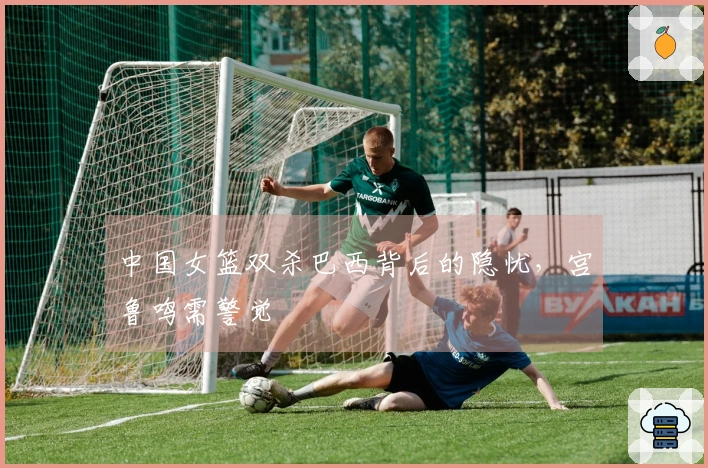 中国女篮双杀巴西背后的隐忧，宫鲁鸣需警觉