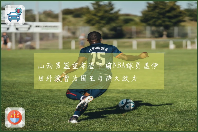 山西男篮宣布签下前NBA球员盖伊 该外援曾为国王与热火效力