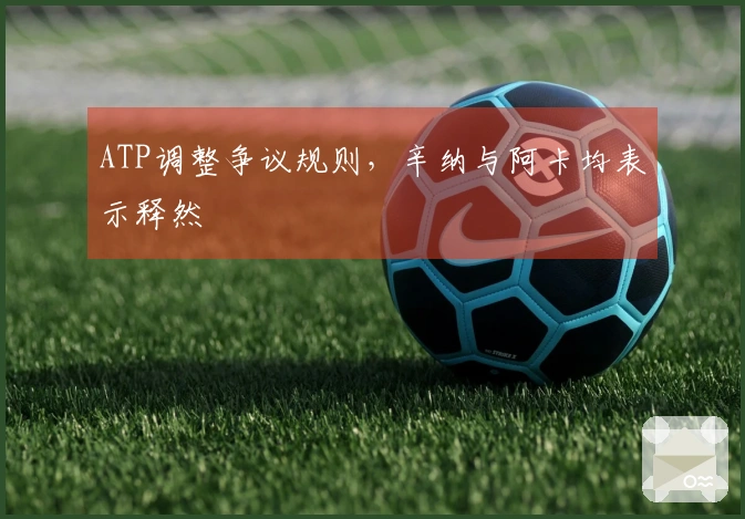 ATP调整争议规则，辛纳与阿卡均表示释然