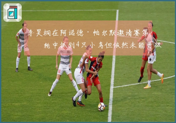 李昊桐在阿诺德·帕尔默邀请赛第二轮中抓到4只小鸟但依然未能晋级