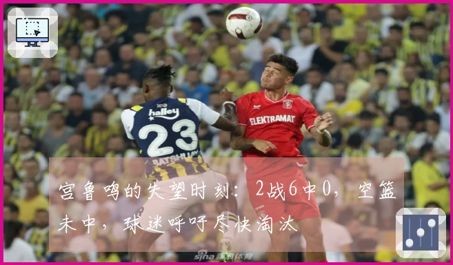 宫鲁鸣的失望时刻：2战6中0，空篮未中，球迷呼吁尽快淘汰