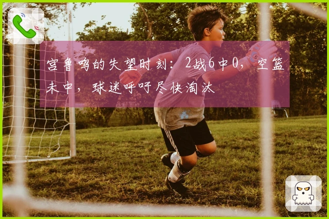 宫鲁鸣的失望时刻：2战6中0，空篮未中，球迷呼吁尽快淘汰