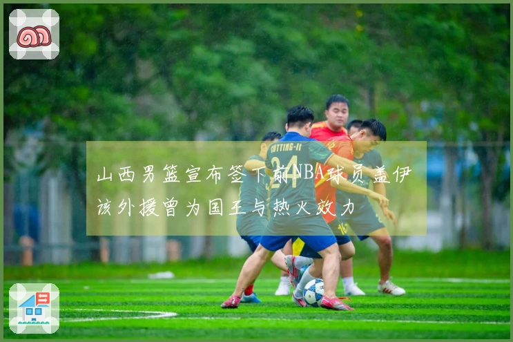山西男篮宣布签下前NBA球员盖伊 该外援曾为国王与热火效力