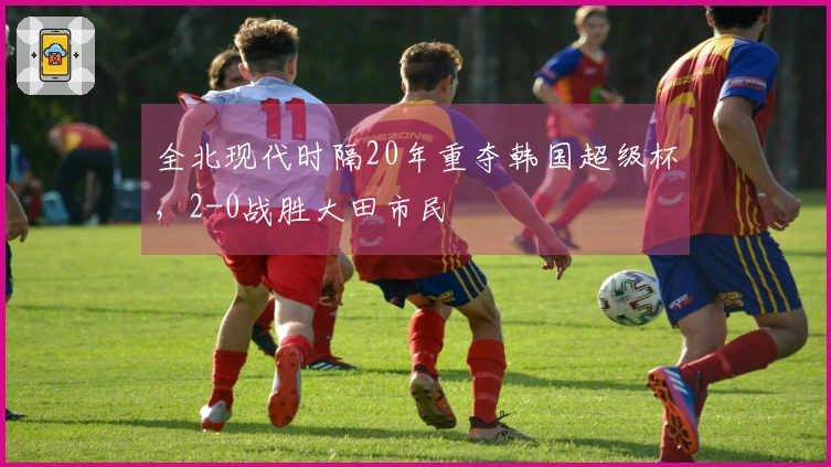 全北现代时隔20年重夺韩国超级杯,2-0战胜大田市民