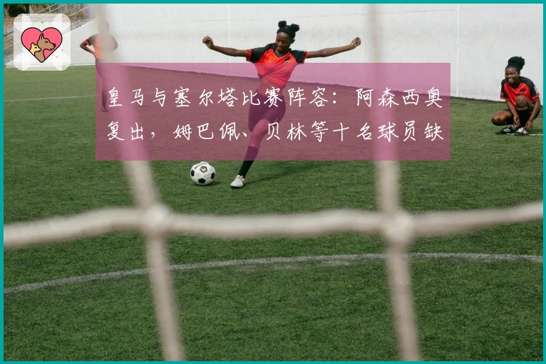 皇马与塞尔塔比赛阵容：阿森西奥复出，姆巴佩、贝林等十名球员缺阵